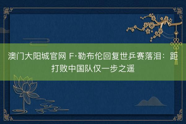 澳门大阳城官网 F·勒布伦回复世乒赛落泪：距打败中国队仅一步之遥