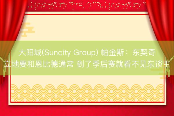 大阳城(Suncity Group) 帕金斯：东契奇立地要和恩比德通常 到了季后赛就看不见东谈主
