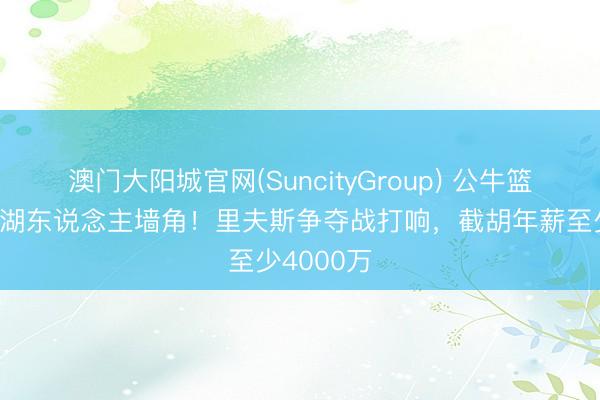 澳门大阳城官网(SuncityGroup) 公牛篮网念念挖湖东说念主墙角！里夫斯争夺战打响，截胡年薪至少4000万