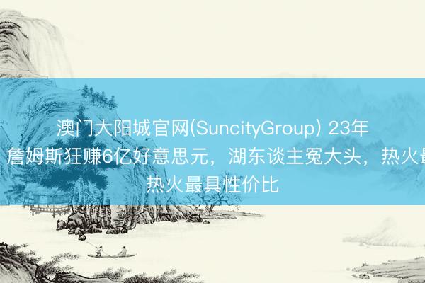 澳门大阳城官网(SuncityGroup) 23年作事生计，詹姆斯狂赚6亿好意思元，湖东谈主冤大头，热火最具性价比