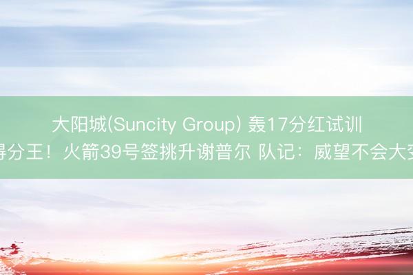 大阳城(Suncity Group) 轰17分红试训得分王！火箭39号签挑升谢普尔 队记：威望不会大变