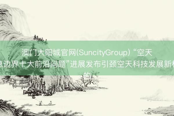澳门大阳城官网(SuncityGroup) “空天信息边界十大前沿问题”进展发布引颈空天科技发展新标的