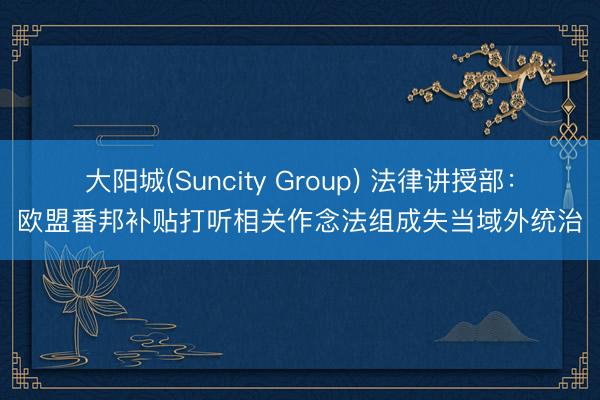 大阳城(Suncity Group) 法律讲授部：欧盟番邦补贴打听相关作念法组成失当域外统治