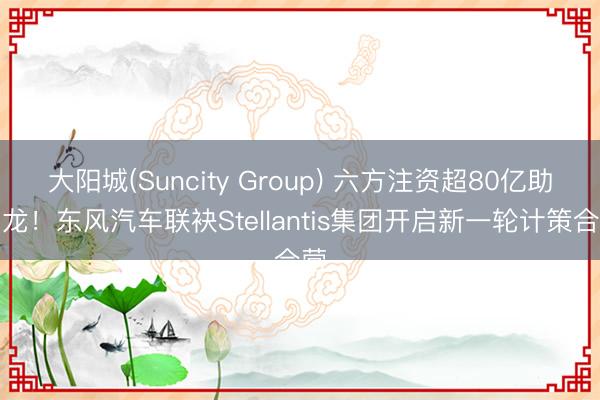大阳城(Suncity Group) 六方注资超80亿助神龙！东风汽车联袂Stellantis集团开启新一轮计策合营