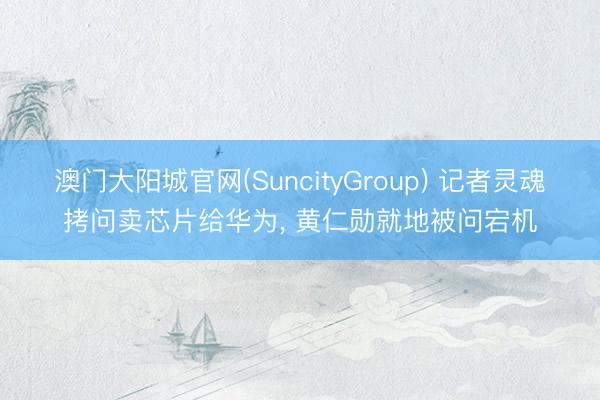 澳门大阳城官网(SuncityGroup) 记者灵魂拷问卖芯片给华为， 黄仁勋就地被问宕机