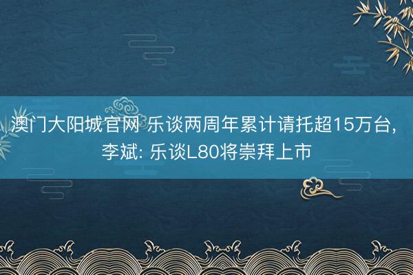 澳门大阳城官网 乐谈两周年累计请托超15万台， 李斌: 乐谈L80将崇拜上市