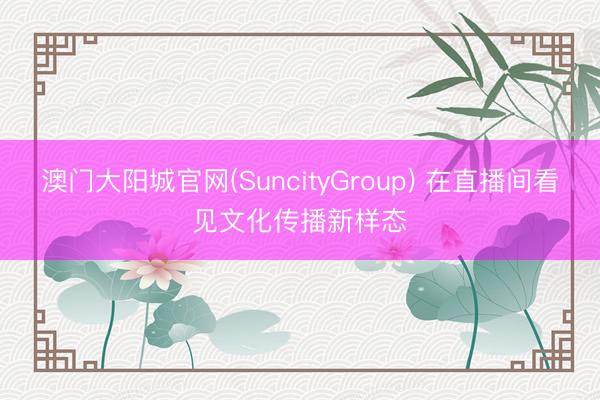 澳门大阳城官网(SuncityGroup) 在直播间看见文化传播新样态