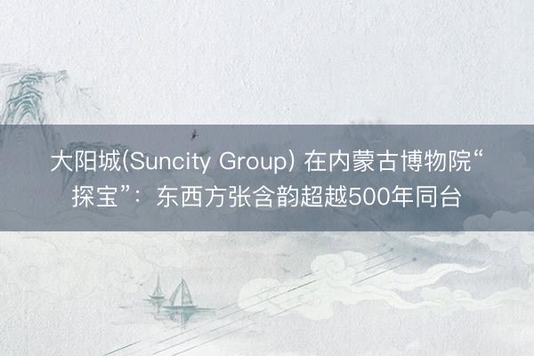 大阳城(Suncity Group) 在内蒙古博物院“探宝”：东西方张含韵超越500年同台