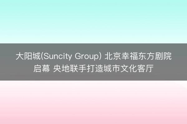 大阳城(Suncity Group) 北京幸福东方剧院启幕 央地联手打造城市文化客厅