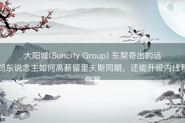 大阳城(Suncity Group) 东契奇出的远程，湖东说念主如何高薪留里夫斯同期，还能升级内线和侧翼