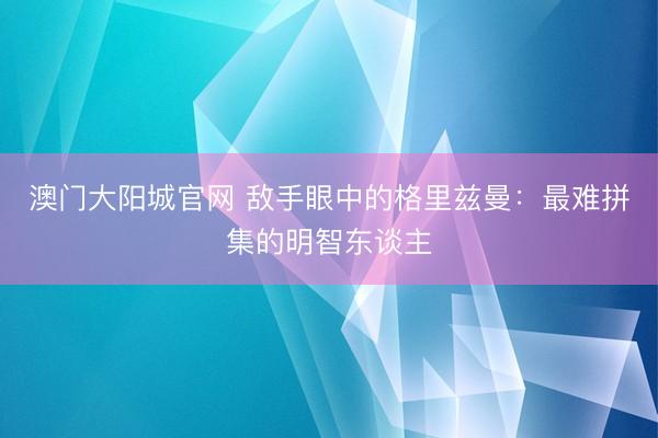 澳门大阳城官网 敌手眼中的格里兹曼：最难拼集的明智东谈主