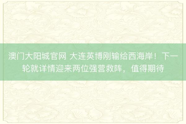 澳门大阳城官网 大连英博刚输给西海岸！下一轮就详情迎来两位强营救阵，值得期待