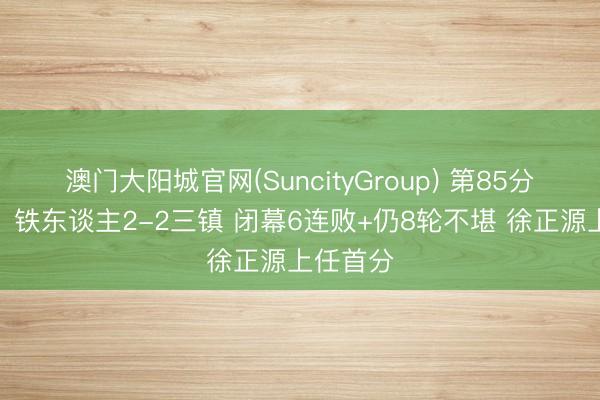 澳门大阳城官网(SuncityGroup) 第85分钟绝平！铁东谈主2-2三镇 闭幕6连败+仍8轮不堪 徐正源上任首分
