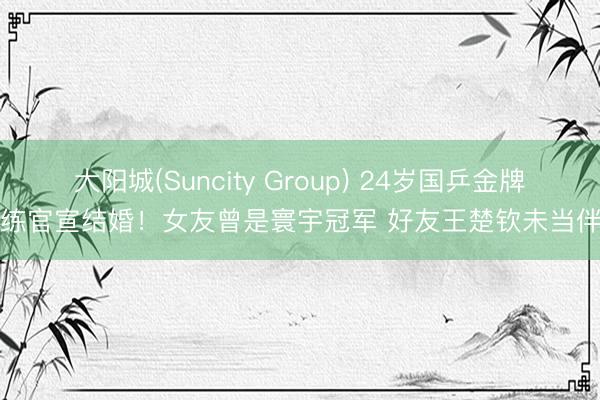 大阳城(Suncity Group) 24岁国乒金牌陪练官宣结婚！女友曾是寰宇冠军 好友王楚钦未当伴郎