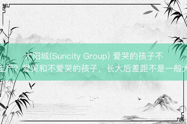 大阳城(Suncity Group) 爱哭的孩子不生产？爱哭和不爱哭的孩子，长大后差距不是一般大
