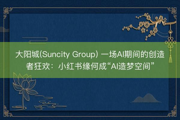 大阳城(Suncity Group) 一场AI期间的创造者狂欢：小红书缘何成“AI造梦空间”