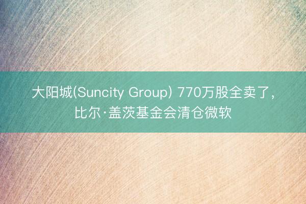 大阳城(Suncity Group) 770万股全卖了，比尔·盖茨基金会清仓微软