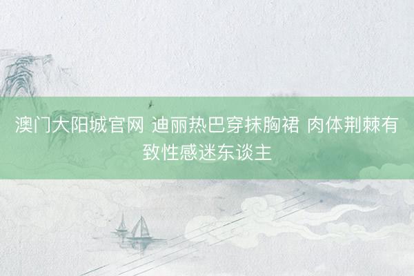 澳门大阳城官网 迪丽热巴穿抹胸裙 肉体荆棘有致性感迷东谈主