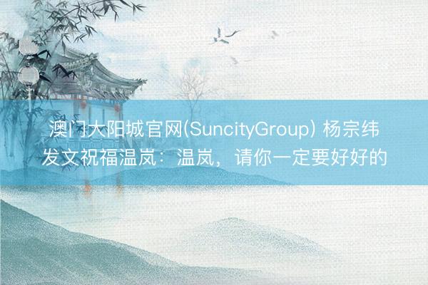 澳门大阳城官网(SuncityGroup) 杨宗纬发文祝福温岚：温岚，请你一定要好好的