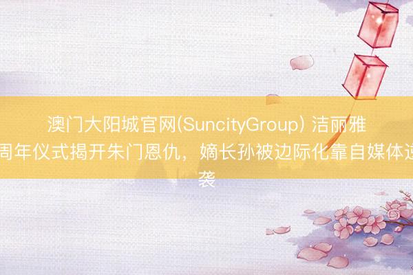 澳门大阳城官网(SuncityGroup) 洁丽雅40周年仪式揭开朱门恩仇，嫡长孙被边际化靠自媒体逆袭