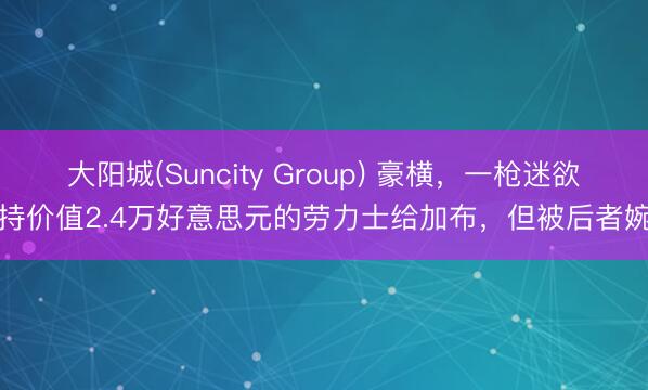 大阳城(Suncity Group) 豪横，一枪迷欲维持价值2.4万好意思元的劳力士给加布，但被后者婉拒
