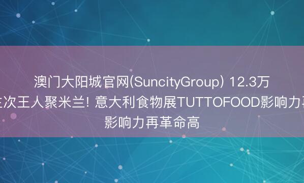 澳门大阳城官网(SuncityGroup) 12.3万东说念主次王人聚米兰! 意大利食物展TUTTOFOOD影响力再革命高