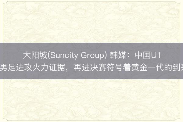 大阳城(Suncity Group) 韩媒:中国U17男足进攻火力证据,再进决赛符号着黄金一代的到来