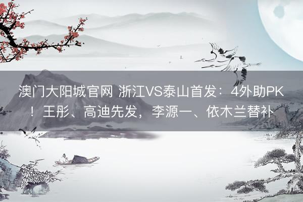 澳门大阳城官网 浙江VS泰山首发：4外助PK！王彤、高迪先发，李源一、依木兰替补