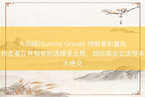 大阳城(Suncity Group) 特朗普的复仇政事：抗击者在共和党初选接连出局，却给国会立法带来大绝交