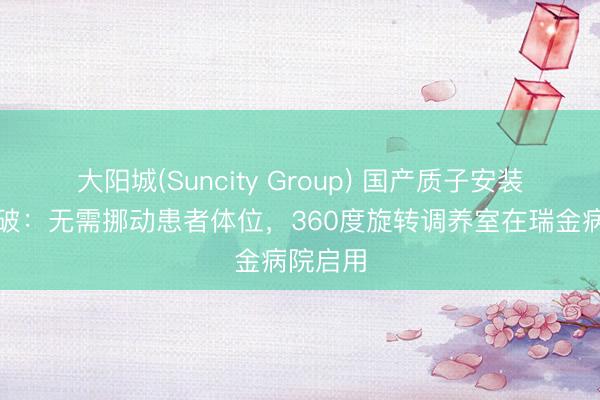 大阳城(Suncity Group) 国产质子安装紧要突破：无需挪动患者体位，360度旋转调养室在瑞金病院启用