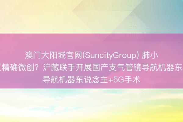 澳门大阳城官网(SuncityGroup) 肺小结节如何切得更精确微创？沪藏联手开展国产支气管镜导航机器东说念主+5G手术