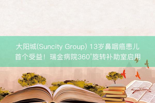 大阳城(Suncity Group) 13岁鼻咽癌患儿首个受益！瑞金病院360°旋转补助室启用