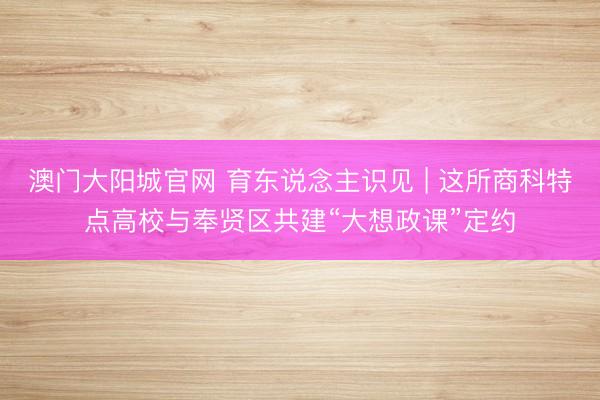 澳门大阳城官网 育东说念主识见 | 这所商科特点高校与奉贤区共建“大想政课”定约