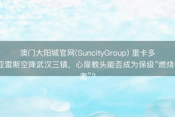澳门大阳城官网(SuncityGroup) 里卡多·苏亚雷斯空降武汉三镇,心扉教头能否成为保级“燃烧者”?