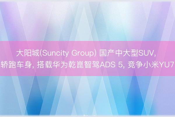大阳城(Suncity Group) 国产中大型SUV， 轿跑车身， 搭载华为乾崑智驾ADS 5， 竞争小米YU7