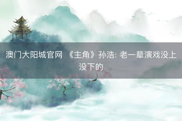 澳门大阳城官网 《主角》孙浩: 老一辈演戏没上没下的