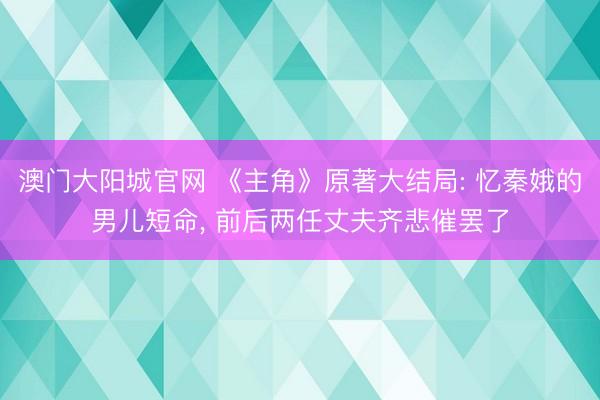 澳门大阳城官网 《主角》原著大结局: 忆秦娥的男儿短命， 前后两任丈夫齐悲催罢了