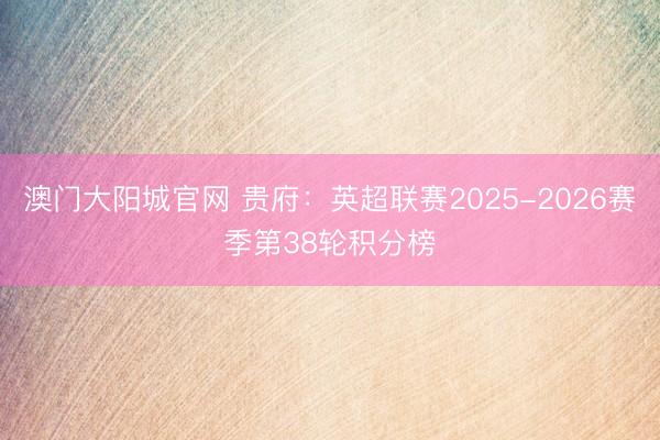 澳门大阳城官网 贵府：英超联赛2025-2026赛季第38轮积分榜