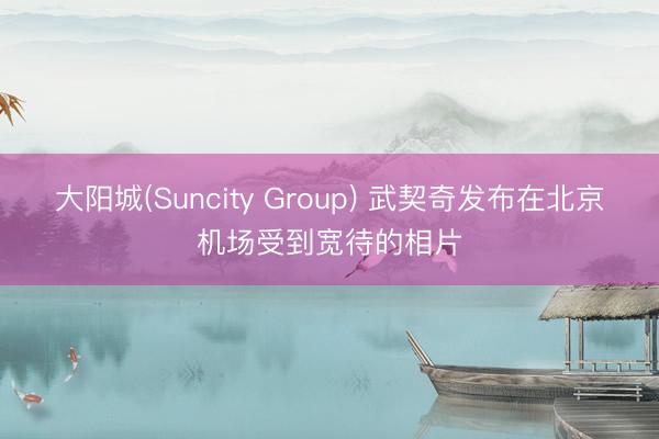 大阳城(Suncity Group) 武契奇发布在北京机场受到宽待的相片