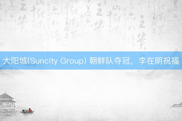 大阳城(Suncity Group) 朝鲜队夺冠，李在明祝福