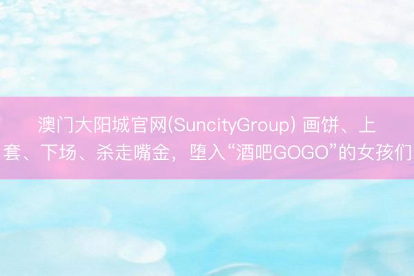 澳门大阳城官网(SuncityGroup) 画饼、上套、下场、杀走嘴金，堕入“酒吧GOGO”的女孩们