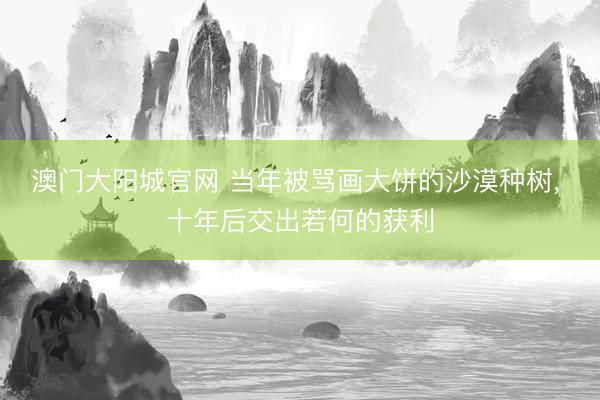 澳门大阳城官网 当年被骂画大饼的沙漠种树， 十年后交出若何的获利