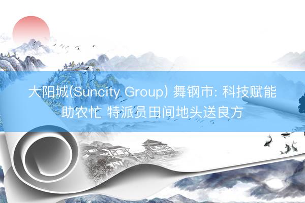 大阳城(Suncity Group) 舞钢市: 科技赋能助农忙 特派员田间地头送良方