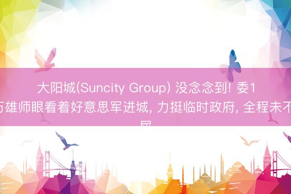 大阳城(Suncity Group) 没念念到! 委14万雄师眼看着好意思军进城, 力挺临时政府, 全程未不屈
