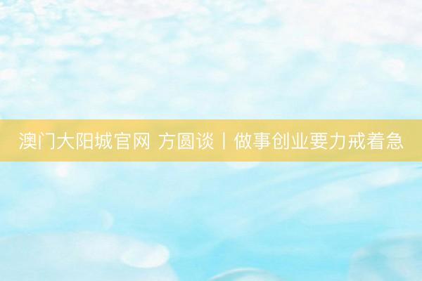 澳门大阳城官网 方圆谈丨做事创业要力戒着急