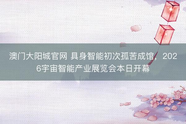 澳门大阳城官网 具身智能初次孤苦成馆，2026宇宙智能产业展览会本日开幕