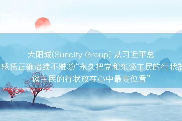 大阳城(Suncity Group) 从习近平总通告敷陈的故事中感悟正确治绩不雅⑨“永久把党和东谈主民的行状放在心中最高位置”