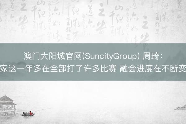 澳门大阳城官网(SuncityGroup) 周琦：大家这一年多在全部打了许多比赛 融会进度在不断变好