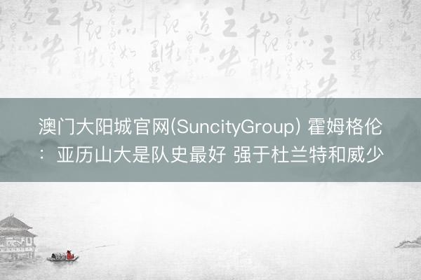 澳门大阳城官网(SuncityGroup) 霍姆格伦：亚历山大是队史最好 强于杜兰特和威少