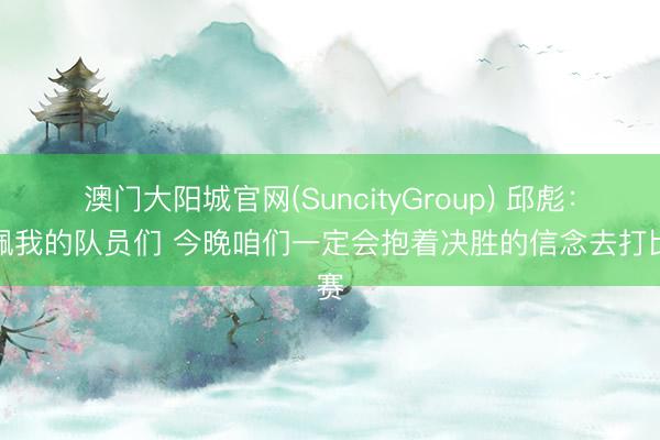 澳门大阳城官网(SuncityGroup) 邱彪：敬佩我的队员们 今晚咱们一定会抱着决胜的信念去打比赛